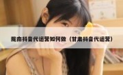 陇南抖音代运营如何做（甘肃抖音代运营）