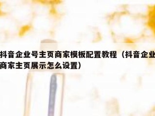 抖音企业号主页商家模板配置教程（抖音企业商家主页展示怎么设置）