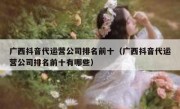 广西抖音代运营公司排名前十（广西抖音代运营公司排名前十有哪些）