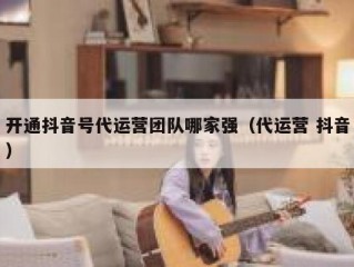 开通抖音号代运营团队哪家强（代运营 抖音）