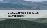 whatsapp在中国能用吗（whatsapp中国可以用吗?）